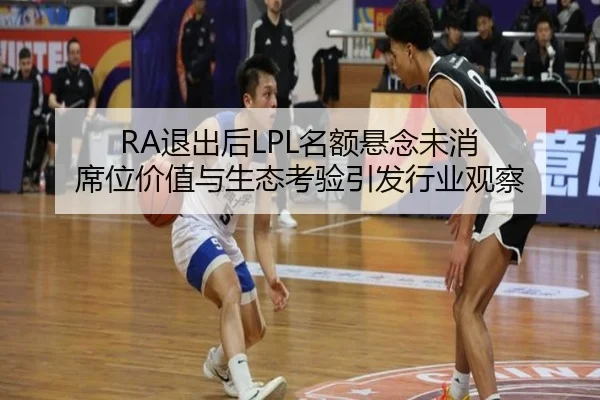 RA退出后LPL名额悬念未消 席位价值与生态考验引发行业观察